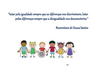 “lutar pelaigualdade sempre que as diferenças nos discriminem, lutar
pelas diferenças sempre que a desigualdade nos descaracterize.”
Boaventura de Souza Santos
19
 