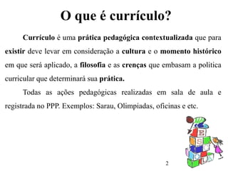 2
O que é currículo?
Currículo é uma prática pedagógica contextualizada que para
existir deve levar em consideração a cultura e o momento histórico
em que será aplicado, a filosofia e as crenças que embasam a politica
curricular que determinará sua prática.
Todas as ações pedagógicas realizadas em sala de aula e
registrada no PPP. Exemplos: Sarau, Olimpiadas, oficinas e etc.
 