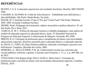 20
REFERÊNCIAS
BUENO, J. G. S. A educação especial nas universidades brasileiras. Brasília: MEC/SEESP,
2002.
CASARIN, S; ALONSO, D. A Sala de Aula Inclusiva - Trabalhando com deficiências e
altas habilidades. São Paulo: Panda Books. No prelo.
ÉGLER, M. T. Inclusão Escolar: O que é? Por que? Como Fazer? São Paulo: Moderna,
2003, 2006. (Coleção Cotidiano Escolar).
FREIRE, Paulo. Pedagogia da Autonomia: saberes necessários à prática educativa. 43. ed.
São Paulo: Paz e Terra, 2011.
GARCIA, R. M. C. Política de educação inclusiva e trabalho pedagógico: uma análise do
modelo de educação especial na educação básica. Anais. IV Seminário Nacional de
Pesquisa em Educação Especial: Conhecimento & Margens. Gramado: RS, 2008.
PRIETO, R. G. Formação de professores para o atendimento de alunos com necessidades
educacionais especiais: diretrizes nacionais para a educação básica e a educação especial.
In: SILVA, S.; VIZIN, M. (Org.) Políticas públicas: educação, tecnologias e pessoas com
deficiências. Campinas, Mercado das Letras, 2003.
MOREIRA, A.; SILVA JUNIOR, P. M. da. Conhecimento escolar nos currículos das
escolas públicas: reflexões e apostas. Currículo sem Fronteiras, v. 17, n. 3, p. 489-500, set.
de 2023.
VITALIANO, Célia Regina (Org). DALL’ACQUA. Maria Julia C. Formação de
professores para a inclusão de alunos com necessidades educacionais especiais. Londrina:
EDUEL, 2010.
 