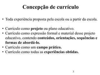 3
Concepção de currículo
• Toda experiência proposta pela escola ou a partir da escola.
• Currículo como projeto ou plano educativo.
• Currículo como expressão formal e material desse projeto
educativo, contendo conteúdos, orientações, sequências e
formas de abordá-lo.
• Currículo como um campo prático.
• Currículo como todas as experiências obtidas.
 