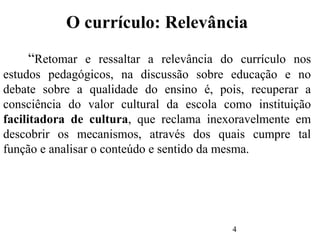 4
O currículo: Relevância
“Retomar e ressaltar a relevância do currículo nos
estudos pedagógicos, na discussão sobre educação e no
debate sobre a qualidade do ensino é, pois, recuperar a
consciência do valor cultural da escola como instituição
facilitadora de cultura, que reclama inexoravelmente em
descobrir os mecanismos, através dos quais cumpre tal
função e analisar o conteúdo e sentido da mesma.
 