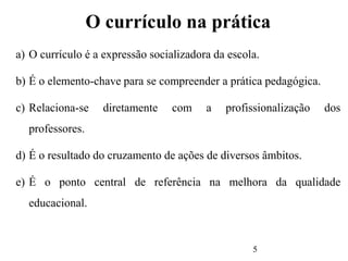5
O currículo na prática
a) O currículo é a expressão socializadora da escola.
b) É o elemento-chave para se compreender a prática pedagógica.
c) Relaciona-se diretamente com a profissionalização dos
professores.
d) É o resultado do cruzamento de ações de diversos âmbitos.
e) É o ponto central de referência na melhora da qualidade
educacional.
 