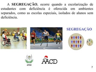 A SEGREGAÇÃO, ocorre quando a escolarização de
estudantes com deficiência é oferecida em ambientes
separados, como as escolas especiais, isolados de alunos sem
deficiência.
7
 