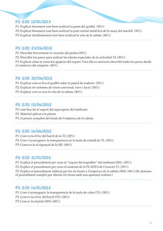 2
PS G3D 12/01/2013
P1: Explicar breument com hem realitzat la paret del graffiti. (30%)
P2: Explicar breument com hem realitzat la part central metàl·lica de la maça del martell. (30%)
P3: Explicar detalladament com hem realitzat la sola de la sabata. (40%)
PS G3D 23/06/2012
P1: Describir brevemente la creación del pistón.(30%)
P2: Describir los pasos para realizar los efectos especiales de la actividad T4. (30%)
P3: Explicar cómo se crean los agujeros del zapato. Para ello es necesario describir todos los pasos desde
el comienzo del empeine. (40%)
PS G3D 20/06/2012
P1: Explicar com es fica el graffiti sobre la pared de mahons. (30%)
P2: Explicar els sistemes de visors universal, view i local. (30%)
P3: Explicar com es crea la sola de la sabata. (40%)
PS G3D 15/06/2012
P1: com heu fet el suport del reposapeus del tamburet.
P2: Material aplicat a la planta
P3: el procés complert del forats de l’empenya de la sabata.
PS G3D 16/06/2012
P1: Com es fa el foc del barril de la T2. (30%)
P2: Com s’aconsegueix la transparencia en la taula de cristall de T1. (30%)
P3: Como es fa el cigonyal de la M3. (40%)
PS G3D 21/01/2012
P1: Explica el procediment per crear el “suport del respatller” del tamburet (M1). (30%)
P2: Explica el procediment per crear el material de la PLANTA de l’exercici T1. (30%)
P3: Explica el procediment utilitzat per fer els forats a l’empenya de la sabata (M4). (40%) (Es demana
el procediment complet per obtenir els forats amb una aparença realista.)
PS G3D 14/01/2012
P1: Com s’aconsegueix la transparència de la taula de vidre (T1). (30%)
P2: Com es fa el foc del barril (T2). (30%)
P3: Com es fa el pistó (M3). (40%)
 