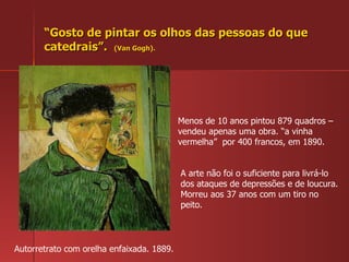“ Gosto de pintar os olhos das pessoas do que catedrais”.  (Van Gogh). Autorretrato com orelha enfaixada. 1889. Menos de 10 anos pintou 879 quadros – vendeu apenas uma obra. “a vinha vermelha”  por 400 francos, em 1890. A arte não foi o suficiente para livrá-lo dos ataques de depressões e de loucura. Morreu aos 37 anos com um tiro no peito. 