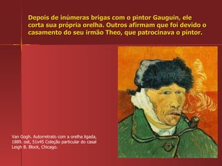 Depois de inúmeras brigas com o pintor Gauguin, ele corta sua própria orelha. Outros afirmam que foi devido o casamento do seu irmão Theo, que patrocinava o pintor. Van Gogh. Autorretrato com a orelha ligada, 1889. ost, 51x45 Coleção particular do casal Leigh B. Block, Chicago. 
