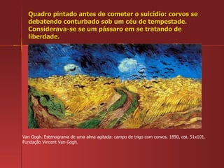Quadro pintado antes de cometer o suicídio: corvos se debatendo conturbado sob um céu de tempestade. Considerava-se se um pássaro em se tratando de liberdade. Van Gogh. Estenograma de uma alma agitada: campo de trigo com corvos. 1890, ost. 51x101. Fundação Vincent Van Gogh. 