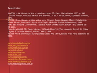 Referências: JANSON, H. W. História da Arte: o mundo moderno. São Paulo, Marins Fontes, 1993. p. 940. LYNTON, Norbert. O mundo da arte: arte moderna. 7ª ed. – Rio de janeiro, Expressão e Cultura, 1979. SPENCE, Devid. Grandes artistas: vida e obra. Cézanne, Degas, Gauguin, Manet, Michelangelo, Monet, Picasso, Rembrandt, Renoir e Van Gogh. São Paulo, Editora Melhoramento, 2004.  Folha de São Paulo. Claude Monet. Tradução Martín Ernesto Russol. Barueri – SP, Editorial Sol 90, 2007. Pinacoteca CARAS, São Paulo, volumes: 3 (Claude Monet); 8 (Pierre-Augusto Renoir); 14 (Edgar Degas); 30 (Camille Pissarro), Editora CARAS, 1988. Revista: Arte & Informação. As vanguardas russas. Ano 1 Nº 5, Editora Ar de Paris, dezembro de 2001. www.históriadaarte.com.br www.jvanguarda.com.br www.portalartes.com.br www.ricci-art.com www.abcgallery.com www.ocaiw.com www.oleografia.com.br www.pintoresfamosos.com.br www.armandguillaumin.org www.mestredapintura.com.br 