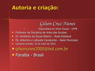 Autoria e criação: Gilson Cruz Nunes –  Especialista em Artes Visuais – UFPB Professor da Disciplina de Artes das Escolas: Dr. Hortênsio de Sousa Ribeiro – Rede Estadual Pe. Antonino e Lafayete Cavalcante – Rede Municipal. Campina Grande, 25 de maio de 2010. [email_address] Paraíba - Brasil 