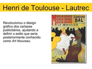 Revolucionou o design gráfico dos cartazes publicitários, ajudando a definir o estilo que seria posteriormente conhecido como  Art Nouveau. Henri de Toulouse - Lautrec 