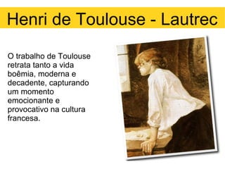 O trabalho de Toulouse retrata tanto a vida boêmia, moderna e decadente, capturando um momento emocionante e provocativo na cultura francesa. Henri de Toulouse - Lautrec 
