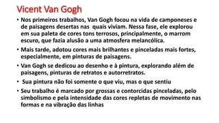 Vicent Van Gogh
• Nos primeiros trabalhos, Van Gogh focou na vida de camponeses e
de paisagens desertas nas quais viviam. Nessa fase, ele explorou
em sua paleta de cores tons terrosos, principalmente, o marrom
escuro, que fazia alusão a uma atmosfera melancólica.
• Mais tarde, adotou cores mais brilhantes e pinceladas mais fortes,
especialmente, em pinturas de paisagens.
• Van Gogh se dedicou ao desenho e à pintura, explorando além de
paisagens, pinturas de retratos e autorretratos.
• Sua pintura não foi somente o que viu, mas o que sentiu
• Seu trabalho é marcado por grossas e contorcidas pinceladas, pelo
simbolismo e pela intensidade das cores repletas de movimento nas
formas e na vibração das linhas
 