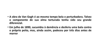 • A obra de Van Gogh é ao mesmo tempo bela e perturbadora. Talvez
o componente de sua alma torturada tenha sido seu grande
diferencial.
• Em julho de 1890, sucumbiu à demência e desferiu uma bala contra
o próprio peito, mas, ainda assim, padeceu por três dias antes de
morrer
 