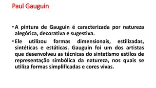 Paul Gauguin
• A pintura de Gauguin é caracterizada por natureza
alegórica, decorativa e sugestiva.
• Ele utilizou formas dimensionais, estilizadas,
sintéticas e estáticas. Gauguin foi um dos artistas
que desenvolveu as técnicas do sintetismo estilos de
representação simbólica da natureza, nos quais se
utiliza formas simplificadas e cores vivas.
 