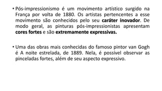 • Pós-impressionismo é um movimento artístico surgido na
França por volta de 1880. Os artistas pertencentes a esse
movimento são conhecidos pelo seu caráter inovador. De
modo geral, as pinturas pós-impressionistas apresentam
cores fortes e são extremamente expressivas.
• Uma das obras mais conhecidas do famoso pintor van Gogh
é A noite estrelada, de 1889. Nela, é possível observar as
pinceladas fortes, além de seu aspecto expressivo.
 
