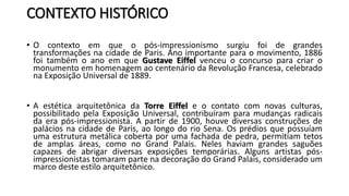 CONTEXTO HISTÓRICO
• O contexto em que o pós-impressionismo surgiu foi de grandes
transformações na cidade de Paris. Ano importante para o movimento, 1886
foi também o ano em que Gustave Eiffel venceu o concurso para criar o
monumento em homenagem ao centenário da Revolução Francesa, celebrado
na Exposição Universal de 1889.
• A estética arquitetônica da Torre Eiffel e o contato com novas culturas,
possibilitado pela Exposição Universal, contribuíram para mudanças radicais
da era pós-impressionista. A partir de 1900, houve diversas construções de
palácios na cidade de Paris, ao longo do rio Sena. Os prédios que possuíam
uma estrutura metálica coberta por uma fachada de pedra, permitiam tetos
de amplas áreas, como no Grand Palais. Neles haviam grandes saguões
capazes de abrigar diversas exposições temporárias. Alguns artistas pós-
impressionistas tomaram parte na decoração do Grand Palais, considerado um
marco deste estilo arquitetônico.
 