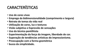 CARACTERÍSTICAS
• Uso de cores vivas
• Emprego da bidimensionalidade (comprimento e largura)
• Retrato de temas da vida real
• Utilização de cores, luz e texturas
• Visão subjetiva e Expressão de sensações
• Uso da técnica pontilhista
• Experimentação da força da imagem, liberdade de cor.
• Superação de tendências artísticas do impressionismo.
• Preocupação com a forma geométrica
• busca da simplicidade.
 