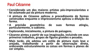Paul Cézanne
• Considerado um dos maiores artistas pós-impressionistas e
foi aclamado pai da pintura moderna.
• A pintura de Cézanne aplicou o procedimento de formas
construídas enquanto o impressionismo aplicou a diluição da
forma.
• A precisão geométrica de suas formas atingiu,
particularmente, o cubismo.
• Explorando, inicialmente, a pintura de paisagens.
• Cézanne pintou a partir de sua imaginação, incluindo em seus
primeiros trabalhos, grupos de figuras grandes e pesadas.
• Mais tarde, ele adotou um estilo de pintura mais leve e
arejada, trabalhando a partir da observação direta,
ordenando estruturalmente as coisas em formas e planos de
cor simples.
 