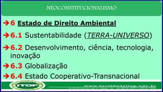 NEOCONSTITUCIONALISMO
6 Estado de Direito Ambiental
6.1 Sustentabilidade (TERRA-UNIVERSO)
6.2 Desenvolvimento, ciência, tecnologia,
inovação
6.3 Globalização
6.4 Estado Cooperativo-Transnacional
 