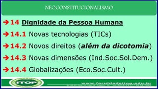 NEOCONSTITUCIONALISMO
14 Dignidade da Pessoa Humana
14.1 Novas tecnologias (TICs)
14.2 Novos direitos (além da dicotomia)
14.3 Novas dimensões (Ind.Soc.Sol.Dem.)
14.4 Globalizações (Eco.Soc.Cult.)
 