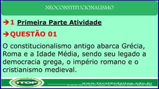 NEOCONSTITUCIONALISMO
1 Primeira Parte Atividade
QUESTÃO 01
O constitucionalismo antigo abarca Grécia,
Roma e a Idade Média, sendo seu legado a
democracia grega, o império romano e o
cristianismo medieval.
 