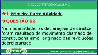 NEOCONSTITUCIONALISMO
1 Primeira Parte Atividade
QUESTÃO 02
Na modernidade, as declarações de direitos
foram resultado do movimento chamado de
constitucionalismo, originado das revoluções
doproletariado.
 