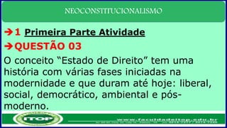 NEOCONSTITUCIONALISMO
1 Primeira Parte Atividade
QUESTÃO 03
O conceito “Estado de Direito” tem uma
história com várias fases iniciadas na
modernidade e que duram até hoje: liberal,
social, democrático, ambiental e pós-
moderno.
 