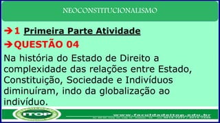 NEOCONSTITUCIONALISMO
1 Primeira Parte Atividade
QUESTÃO 04
Na história do Estado de Direito a
complexidade das relações entre Estado,
Constituição, Sociedade e Indivíduos
diminuíram, indo da globalização ao
indivíduo.
 