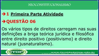 NEOCONSTITUCIONALISMO
1 Primeira Parte Atividade
QUESTÃO 06
Os vários tipos de direitos carregam nas suas
definições a briga teórica jurídica e filosófica
entre direito positivo (positivismo) e direito
natural (jusnaturalismo).
 
