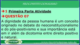 NEOCONSTITUCIONALISMO
1 Primeira Parte Atividade
QUESTÃO 07
A dignidade da pessoa humana é um conceito
originado no debate do neoconstitucionalismo
e do pós-positivismo e sua importância está
em ir além da dicotomia entre direito positivo
e natural.
 