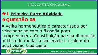 NEOCONSTITUCIONALISMO
1 Primeira Parte Atividade
QUESTÃO 08
A velha hermenêutica é caracterizada por
relacionar-se com a filosofia para
compreender a Constituição na sua dimensão
pública de mudar a sociedade e ir além do
positivismo tradicional.
 
