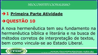 NEOCONSTITUCIONALISMO
1 Primeira Parte Atividade
QUESTÃO 10
A nova hermenêutica tem seu fundamento na
hermenêutica bíblica e literária e na busca de
métodos corretos de interpretação de textos,
bem como vincula-se ao Estado Liberal.
 