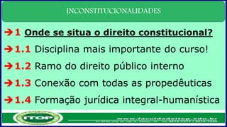INCONSTITUCIONALIDADES
1 Onde se situa o direito constitucional?
1.1 Disciplina mais importante do curso!
1.2 Ramo do direito público interno
1.3 Conexão com todas as propedêuticas
1.4 Formação jurídica integral-humanística
 