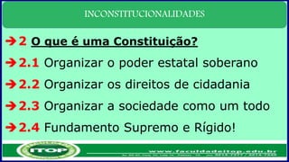 INCONSTITUCIONALIDADES
2 O que é uma Constituição?
2.1 Organizar o poder estatal soberano
2.2 Organizar os direitos de cidadania
2.3 Organizar a sociedade como um todo
2.4 Fundamento Supremo e Rígido!
 