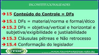 INCONSTITUCIONALIDADES
15 Conteúdo do Controle = DFs
15.1 DFs = material/norma e formal/ético
15.2 DFs = objetiva/vertical e horizontal e
subjetiva/exigibilidade e justiiabilidade
15.3 Cláusulas pétreas e Não retrocesso
15.4 Conformação do legislador
 