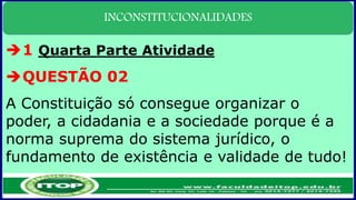INCONSTITUCIONALIDADES
1 Quarta Parte Atividade
QUESTÃO 02
A Constituição só consegue organizar o
poder, a cidadania e a sociedade porque é a
norma suprema do sistema jurídico, o
fundamento de existência e validade de tudo!
 