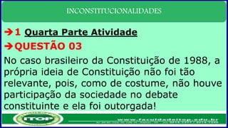 INCONSTITUCIONALIDADES
1 Quarta Parte Atividade
QUESTÃO 03
No caso brasileiro da Constituição de 1988, a
própria ideia de Constituição não foi tão
relevante, pois, como de costume, não houve
participação da sociedade no debate
constituinte e ela foi outorgada!
 