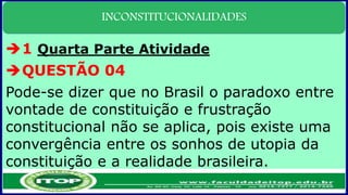 INCONSTITUCIONALIDADES
1 Quarta Parte Atividade
QUESTÃO 04
Pode-se dizer que no Brasil o paradoxo entre
vontade de constituição e frustração
constitucional não se aplica, pois existe uma
convergência entre os sonhos de utopia da
constituição e a realidade brasileira.
 