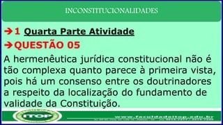 INCONSTITUCIONALIDADES
1 Quarta Parte Atividade
QUESTÃO 05
A hermenêutica jurídica constitucional não é
tão complexa quanto parece à primeira vista,
pois há um consenso entre os doutrinadores
a respeito da localização do fundamento de
validade da Constituição.
 