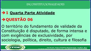 INCONSTITUCIONALIDADES
1 Quarta Parte Atividade
QUESTÃO 06
O território do fundamento de validade da
Constituição é disputado, de forma intensa e
com exigências de exclusividade, por
sociologia, política, direito, cultura e filosofia
 