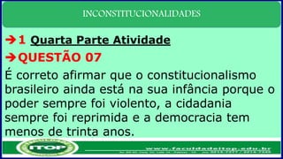 INCONSTITUCIONALIDADES
1 Quarta Parte Atividade
QUESTÃO 07
É correto afirmar que o constitucionalismo
brasileiro ainda está na sua infância porque o
poder sempre foi violento, a cidadania
sempre foi reprimida e a democracia tem
menos de trinta anos.
 