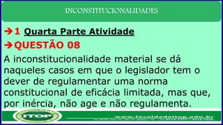 INCONSTITUCIONALIDADES
1 Quarta Parte Atividade
QUESTÃO 08
A inconstitucionalidade material se dá
naqueles casos em que o legislador tem o
dever de regulamentar uma norma
constitucional de eficácia limitada, mas que,
por inércia, não age e não regulamenta.
 