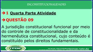 INCONSTITUCIONALIDADES
1 Quarta Parte Atividade
QUESTÃO 09
A jurisdição constitucional funcional por meio
do controle de constitucionalidade e da
hermenêutica constitucional, cujo conteúdo é
constituído pelos direitos fundamentais.
 