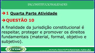 INCONSTITUCIONALIDADES
1 Quarta Parte Atividade
QUESTÃO 10
A finalidade da jurisdição constitucional é
respeitar, proteger e promover os direitos
fundamentais (material, formal, objetivo e
subjetivo).
 