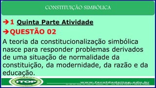 CONSTITUIÇÃO SIMBÓLICA
1 Quinta Parte Atividade
QUESTÃO 02
A teoria da constitucionalização simbólica
nasce para responder problemas derivados
de uma situação de normalidade da
constituição, da modernidade, da razão e da
educação.
 