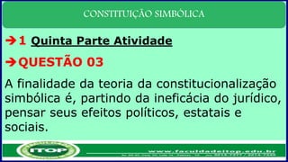 CONSTITUIÇÃO SIMBÓLICA
1 Quinta Parte Atividade
QUESTÃO 03
A finalidade da teoria da constitucionalização
simbólica é, partindo da ineficácia do jurídico,
pensar seus efeitos políticos, estatais e
sociais.
 