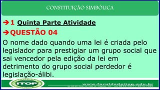 CONSTITUIÇÃO SIMBÓLICA
1 Quinta Parte Atividade
QUESTÃO 04
O nome dado quando uma lei é criada pelo
legislador para prestigiar um grupo social que
sai vencedor pela edição da lei em
detrimento do grupo social perdedor é
legislação-álibi.
 