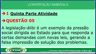 CONSTITUIÇÃO SIMBÓLICA
1 Quinta Parte Atividade
QUESTÃO 05
A legislação-álibi é um exemplo da pressão
social dirigida ao Estado para que responda a
certas demandas com novas leis, gerando a
falsa impressão de solução dos problemas.
 