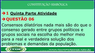 CONSTITUIÇÃO SIMBÓLICA
1 Quinta Parte Atividade
QUESTÃO 06
Consensos dilatórios nada mais são do que o
consenso gerado entre grupos políticos e
grupos sociais na escolha do melhor meio
para a real e verdadeira solução dos
problemas e demandas da população.
 