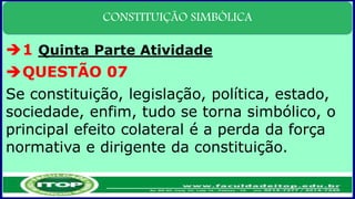 CONSTITUIÇÃO SIMBÓLICA
1 Quinta Parte Atividade
QUESTÃO 07
Se constituição, legislação, política, estado,
sociedade, enfim, tudo se torna simbólico, o
principal efeito colateral é a perda da força
normativa e dirigente da constituição.
 